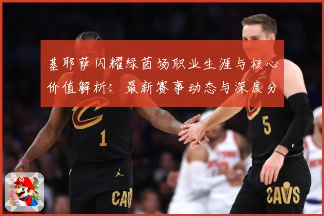 基耶萨闪耀绿茵场职业生涯与核心价值解析：最新赛事动态与深度分析