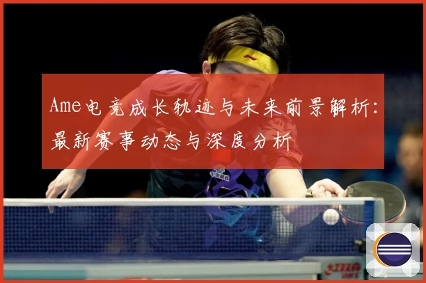 Ame电竞成长轨迹与未来前景解析：最新赛事动态与深度分析