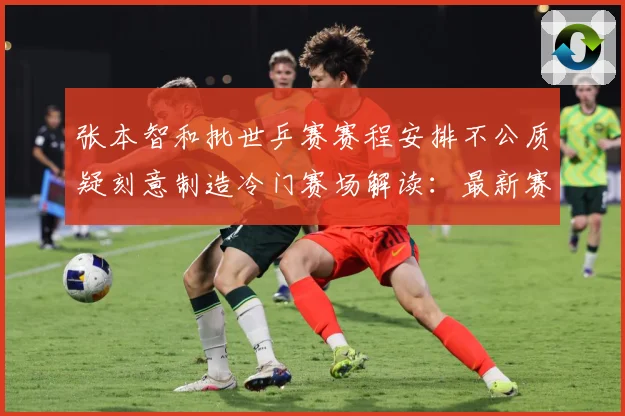张本智和批世乒赛赛程安排不公质疑刻意制造冷门赛场解读：最新赛事动态与深度分析