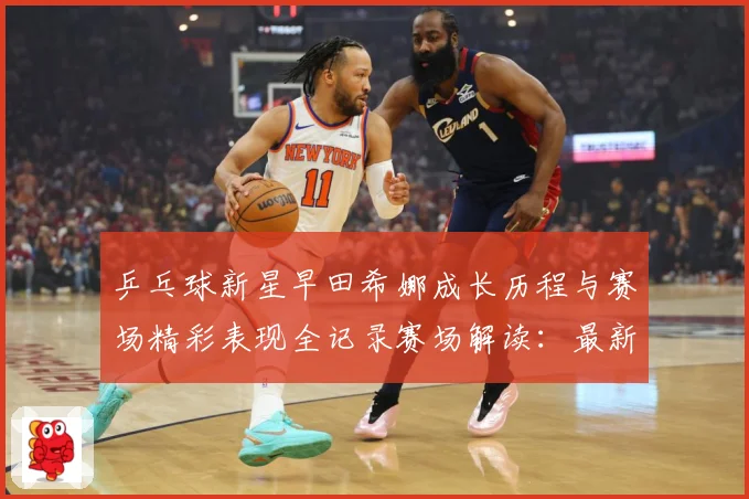 乒乓球新星早田希娜成长历程与赛场精彩表现全记录赛场解读：最新赛事动态与深度分析