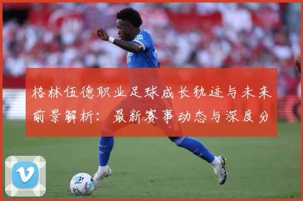 格林伍德职业足球成长轨迹与未来前景解析：最新赛事动态与深度分析