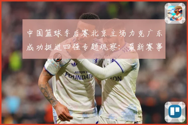 中国篮球季后赛北京主场力克广东成功挺进四强专题观察：最新赛事动态与深度分析