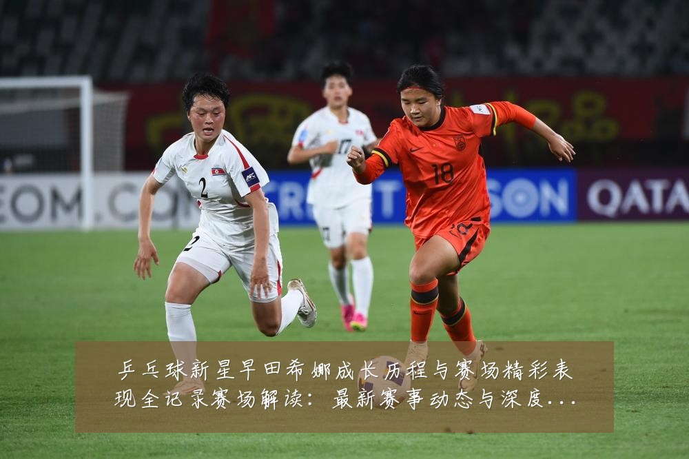 乒乓球新星早田希娜成长历程与赛场精彩表现全记录赛场解读：最新赛事动态与深度分析