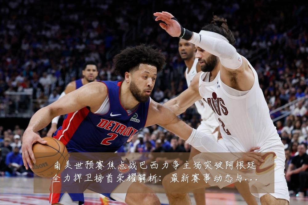 南美世预赛焦点战巴西力争主场突破阿根廷全力捍卫榜首荣耀解析:最新赛事动态与深度分析